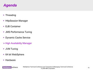 WebSphere Technical Conference and Transaction & Messaging Technical Conference
© 2008 IBM Corporation
19
AgendaAgenda
Threading
HttpSession Manager
EJB Container
JMS Performance Tuning
Dynamic Cache Service
High Availability Manager
JVM Tuning
64 bit WebSphere
Hardware
 