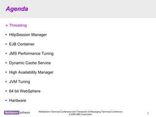 WebSphere Technical Conference and Transaction & Messaging Technical Conference
© 2008 IBM Corporation
2
AgendaAgenda
Threading
HttpSession Manager
EJB Container
JMS Performance Tuning
Dynamic Cache Service
High Availability Manager
JVM Tuning
64 bit WebSphere
Hardware
 