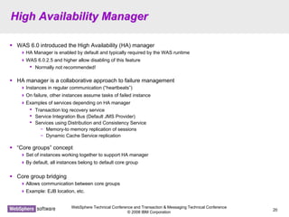 WebSphere Technical Conference and Transaction & Messaging Technical Conference
© 2008 IBM Corporation
20
High Availability ManagerHigh Availability Manager
WAS 6.0 introduced the High Availability (HA) manager
HA Manager is enabled by default and typically required by the WAS runtime
WAS 6.0.2.5 and higher allow disabling of this feature
• Normally not recommended!
HA manager is a collaborative approach to failure management
Instances in regular communication (“heartbeats”)
On failure, other instances assume tasks of failed instance
Examples of services depending on HA manager
• Transaction log recovery service
• Service Integration Bus (Default JMS Provider)
• Services using Distribution and Consistency Service
− Memory-to memory replication of sessions
− Dynamic Cache Service replication
“Core groups” concept
Set of instances working together to support HA manager
By default, all instances belong to default core group
Core group bridging
Allows communication between core groups
Example: EJB location, etc.
 