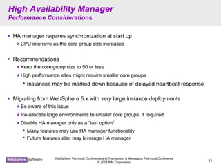 WebSphere Technical Conference and Transaction & Messaging Technical Conference
© 2008 IBM Corporation
21
High Availability ManagerHigh Availability Manager
Performance ConsiderationsPerformance Considerations
HA manager requires synchronization at start up
CPU intensive as the core group size increases
Recommendations
Keep the core group size to 50 or less
High performance sites might require smaller core groups
• Instances may be marked down because of delayed heartbeat response
Migrating from WebSphere 5.x with very large instance deployments
Be aware of this issue
Re-allocate large environments to smaller core groups, if required
Disable HA manager only as a “last option”
• Many features may use HA manager functionality
• Future features also may leverage HA manager
 