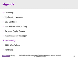 WebSphere Technical Conference and Transaction & Messaging Technical Conference
© 2008 IBM Corporation
22
AgendaAgenda
Threading
HttpSession Manager
EJB Container
JMS Performance Tuning
Dynamic Cache Service
High Availability Manager
JVM Tuning
64 bit WebSphere
Hardware
 