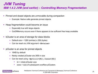 WebSphere Technical Conference and Transaction & Messaging Technical Conference
© 2008 IBM Corporation
25
JVM TuningJVM Tuning
IBM 1.4.2 JVM (and earlier)IBM 1.4.2 JVM (and earlier) –– Controlling Memory FragmentationControlling Memory Fragmentation
Pinned and dosed objects are unmovable during compaction
Example: Native calls generate pinned objects
Heap fragmentation could become an issue
Especially true with large objects
OutOfMemory occurs even if there appears to be sufficient free heap available
kCluster is an area of storage for class blocks
Default size = 1280 (entries) x 256 (bytes)
Can be reset via JVM argument –Xk<size>
pCluster is an area for pinned objects
16KB by default
Newly created pCluster are 2KB in size
Can be reset using –Xp<iiii>[K][,<oooo>[K]]
• iiii = initial pCluster size
• oooo = size of subsequent overflow pClusters
 
