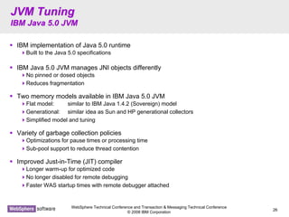 WebSphere Technical Conference and Transaction & Messaging Technical Conference
© 2008 IBM Corporation
26
JVM TuningJVM Tuning
IBM Java 5.0 JVMIBM Java 5.0 JVM
IBM implementation of Java 5.0 runtime
Built to the Java 5.0 specifications
IBM Java 5.0 JVM manages JNI objects differently
No pinned or dosed objects
Reduces fragmentation
Two memory models available in IBM Java 5.0 JVM
Flat model: similar to IBM Java 1.4.2 (Sovereign) model
Generational: similar idea as Sun and HP generational collectors
Simplified model and tuning
Variety of garbage collection policies
Optimizations for pause times or processing time
Sub-pool support to reduce thread contention
Improved Just-in-Time (JIT) compiler
Longer warm-up for optimized code
No longer disabled for remote debugging
Faster WAS startup times with remote debugger attached
 
