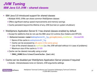 WebSphere Technical Conference and Transaction & Messaging Technical Conference
© 2008 IBM Corporation
27
JVM TuningJVM Tuning
IBM Java 5.0 JVMIBM Java 5.0 JVM –– shared classesshared classes
IBM Java 5.0 introduced support for shared classes
Multiple WAS JVMs can share common WebSphere classes
Offers significant startup speed improvements and memory savings
Cache persistent beyond the lifetime of any JVM (but lost on system shutdown)
WebSphere Application Server 6.1 has shared classes enabled by default
Except for platforms that do not use the IBM Java 5.0 runtime (Sun Solaris and HP/UX)
–Xshareclasses:name=webspherev61_%g,groupAccess,nonFatal -Xscmx50M
• Name of the cache is webspherev61_%g
• Cache can be accessed by all users in the same group
• Use of the shared classes is nonFatal (i.e. the JVM will start without it in case of problems)
• Maximum size of the cache is 50 MB
Cache can be cleared manually using a script
• $WAS_HOME/bin/clearClassCache.[bat|sh]
Cache can be disabled per WebSphere Application Server process if required
Include –Xshareclasses:none on Generic JVM arguments settings
 