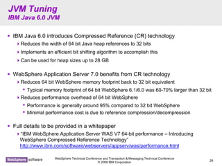 WebSphere Technical Conference and Transaction & Messaging Technical Conference
© 2008 IBM Corporation
28
JVM TuningJVM Tuning
IBM Java 6.0 JVMIBM Java 6.0 JVM
IBM Java 6.0 introduces Compressed Reference (CR) technology
Reduces the width of 64 bit Java heap references to 32 bits
Implements an efficient bit shifting algorithm to accomplish this
Can be used for heap sizes up to 28 GB
WebSphere Application Server 7.0 benefits from CR technology
Reduces 64 bit WebSphere memory footprint back to 32 bit equivalent
• Typical memory footprint of 64 bit WebSphere 6.1/6.0 was 60-70% larger than 32 bit
Reduces performance overhead of 64 bit WebSphere
• Performance is generally around 95% compared to 32 bit WebSphere
• Minimal performance cost is due to reference compression/decompression
Full details to be provided in a whitepaper
“IBM WebSphere Application Server WAS V7 64-bit performance – Introducing
WebSphere Compressed Reference Technology”
http://www.ibm.com/software/webservers/appserv/was/performance.html
 