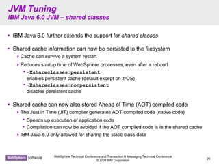WebSphere Technical Conference and Transaction & Messaging Technical Conference
© 2008 IBM Corporation
29
JVM TuningJVM Tuning
IBM Java 6.0 JVMIBM Java 6.0 JVM –– shared classesshared classes
IBM Java 6.0 further extends the support for shared classes
Shared cache information can now be persisted to the filesystem
Cache can survive a system restart
Reduces startup time of WebSphere processes, even after a reboot!
•–Xshareclasses:persistent
enables persistent cache (default except on z/OS)
•–Xshareclasses:nonpersistent
disables persistent cache
Shared cache can now also stored Ahead of Time (AOT) compiled code
The Just in Time (JIT) compiler generates AOT compiled code (native code)
• Speeds up execution of application code
• Compilation can now be avoided if the AOT compiled code is in the shared cache
IBM Java 5.0 only allowed for sharing the static class data
 