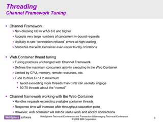 WebSphere Technical Conference and Transaction & Messaging Technical Conference
© 2008 IBM Corporation
3
ThreadingThreading
Channel Framework TuningChannel Framework Tuning
Channel Framework
Non-blocking I/O in WAS 6.0 and higher
Accepts very large numbers of concurrent in-bound requests
Unlikely to see “connection refused” errors at high loading
Stabilizes the Web Container even under bursty conditions
Web Container thread tuning
Tuning practices unchanged with Channel Framework
Defines the maximum concurrent activity executing in the Web Container
Limited by CPU, memory, remote resources, etc.
Tune to drive CPU to maximum
• Avoid exceeding more threads than CPU can usefully engage
• 50-75 threads about the “normal”
Channel framework working with the Web Container
Handles requests exceeding available container threads
Response time will increase after throughput saturation point
However, web container will still do useful work and accept connections
 
