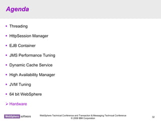 WebSphere Technical Conference and Transaction & Messaging Technical Conference
© 2008 IBM Corporation
32
AgendaAgenda
Threading
HttpSession Manager
EJB Container
JMS Performance Tuning
Dynamic Cache Service
High Availability Manager
JVM Tuning
64 bit WebSphere
Hardware
 
