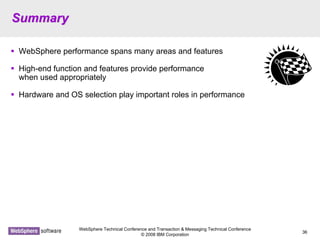 WebSphere Technical Conference and Transaction & Messaging Technical Conference
© 2008 IBM Corporation
36
SummarySummary
WebSphere performance spans many areas and features
High-end function and features provide performance
when used appropriately
Hardware and OS selection play important roles in performance
 