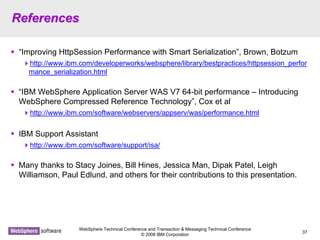 WebSphere Technical Conference and Transaction & Messaging Technical Conference
© 2008 IBM Corporation
37
ReferencesReferences
“Improving HttpSession Performance with Smart Serialization”, Brown, Botzum
http://www.ibm.com/developerworks/websphere/library/bestpractices/httpsession_perfor
mance_serialization.html
“IBM WebSphere Application Server WAS V7 64-bit performance – Introducing
WebSphere Compressed Reference Technology”, Cox et al
http://www.ibm.com/software/webservers/appserv/was/performance.html
IBM Support Assistant
http://www.ibm.com/software/support/isa/
Many thanks to Stacy Joines, Bill Hines, Jessica Man, Dipak Patel, Leigh
Williamson, Paul Edlund, and others for their contributions to this presentation.
 