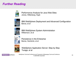 WebSphere Technical Conference and Transaction & Messaging Technical Conference
© 2008 IBM Corporation
39
Further ReadingFurther Reading
Performance Analysis for Java Web Sites
Joines, Willenborg, Hygh
IBM WebSphere Deployment and Advanced Configuration
Barcia, et al
IBM WebSphere System Administration
Williamson, et al
WebSphere Application Server: Step by Step
Turaga, et al
Persistence in the Enterprise
Barcia, Hambrick, et al
 