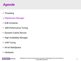 WebSphere Technical Conference and Transaction & Messaging Technical Conference
© 2008 IBM Corporation
4
AgendaAgenda
Threading
HttpSession Manager
EJB Container
JMS Performance Tuning
Dynamic Cache Service
High Availability Manager
JVM Tuning
64 bit WebSphere
Hardware
 