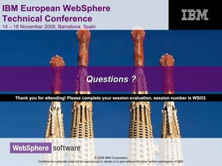 IBM European WebSphere
Technical Conference
14 – 18 November 2008, Barcelona, Spain
© 2008 IBM Corporation
Conference materials may not be reproduced in whole or in part without the prior written permission of IBM.
Questions ?Questions ?
Thank you for attending! Please complete your session evaluationThank you for attending! Please complete your session evaluation, s, session number is WSI33ession number is WSI33..
 