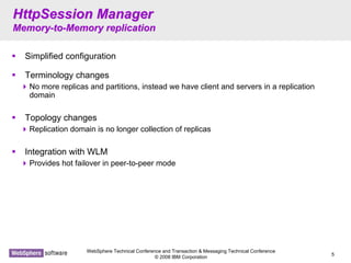 WebSphere Technical Conference and Transaction & Messaging Technical Conference
© 2008 IBM Corporation
5
HttpSession ManagerHttpSession Manager
MemoryMemory--toto--Memory replicationMemory replication
Simplified configuration
Terminology changes
No more replicas and partitions, instead we have client and servers in a replication
domain
Topology changes
Replication domain is no longer collection of replicas
Integration with WLM
Provides hot failover in peer-to-peer mode
 