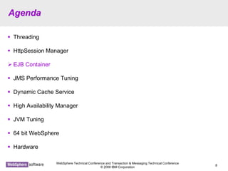 WebSphere Technical Conference and Transaction & Messaging Technical Conference
© 2008 IBM Corporation
8
AgendaAgenda
Threading
HttpSession Manager
EJB Container
JMS Performance Tuning
Dynamic Cache Service
High Availability Manager
JVM Tuning
64 bit WebSphere
Hardware
 