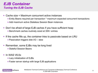 WebSphere Technical Conference and Transaction & Messaging Technical Conference
© 2008 IBM Corporation
9
EJB ContainerEJB Container
Tuning the EJB CacheTuning the EJB Cache
Cache size = Maximum concurrent active instances
Entity Beans required per transaction * maximum expected concurrent transactions
Add maximum active Stateless Session Bean instances
Don’t be afraid of large EJB caches if you have sufficient heap
Benchmark caches routinely sized at 30K+ entries
If the cache fills up, the container tries to passivate based on LRU
Passivation triggers disk I/O – slow
Remember, some EJBs may be long lived
Stateful Session Beans
In WAS V6.0x
Lazy initialization of EJBs
Faster server startup with large EJB applications
 