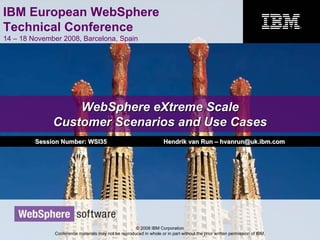 IBM European WebSphere
Technical Conference
14 – 18 November 2008, Barcelona, Spain
© 2008 IBM Corporation
Conference materials may not be reproduced in whole or in part without the prior written permission of IBM.
WebSphere eXtreme ScaleWebSphere eXtreme Scale
Customer Scenarios and Use CasesCustomer Scenarios and Use Cases
Session Number: WSI35Session Number: WSI35 Hendrik van RunHendrik van Run –– hvanrun@uk.ibm.comhvanrun@uk.ibm.com
 