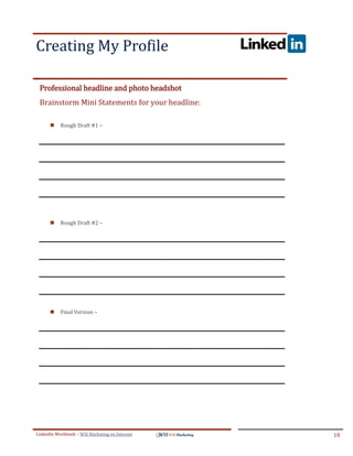 Creating My Profile
.




ddddS




    Professional headline and photo headshot
    Brainstorm Mini Statements for your headline:

           Rough Draft #1 –




           Rough Draft #2 –




           Final Version –




LinkedIn Workbook – WSI Marketing en Internet       10
 
