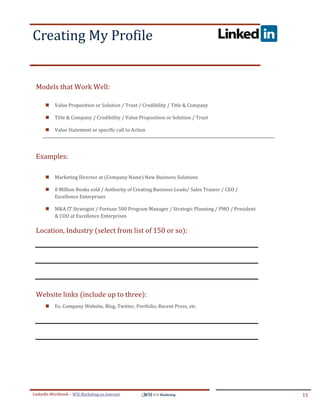 Creating My Profile
.




ddddSe




    Models that Work Well:

            Value Proposition or Solution / Trust / Credibility / Title & Company

            Title & Company / Credibility / Value Proposition or Solution / Trust

            Value Statement or specific call to Action




    Examples:

            Marketing Director at (Company Name) New Business Solutions

            8 Million Books sold / Authority of Creating Business Leads/ Sales Trainer / CEO /
             Excellence Enterprises

            M&A IT Strategist / Fortune 500 Program Manager / Strategic Planning / PMO / President
             & COO at Excellence Enterprises

    Location, Industry (select from list of 150 or so):




    Website links (include up to three):
            Ex. Company Website, Blog, Twitter, Portfolio, Recent Press, etc.




LinkedIn Workbook – WSI Marketing en Internet                                                         11
 