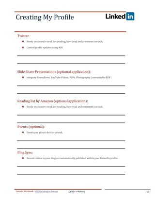 Creating My Profile
.




ddddSe




    Twitter
            Books you want to read, are reading, have read and comments on each.

            Control profile updates using #IN




    Slide Share Presentations (optional application):
            Integrate PowerPoint, YouTube Videos, PDFs, Photography (converted to PDF)




    Reading list by Amazon (optional application):
            Books you want to read, are reading, have read and comments on each.




    Events (optional):
            Events you plan to host or attend.




    Blog Sync:
            Recent entries to your blog are automatically published within your LinkedIn profile.




LinkedIn Workbook – WSI Marketing en Internet                                                        13
 