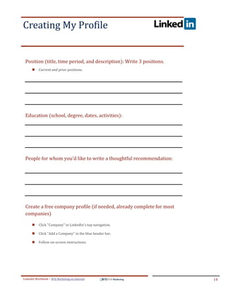 Creating My Profile
.




ddddSe




    Position (title, time period, and description): Write 3 positions.
            Current and prior positions.




    Education (school, degree, dates, activities):




    People for whom you'd like to write a thoughtful recommendation:




    Create a free company profile (if needed, already complete for most
    companies)

            Click "Company" in LinkedIn's top navigation.

            Click "Add a Company" in the blue header bar.

            Follow on-screen instructions.




LinkedIn Workbook – WSI Marketing en Internet                             14
 
