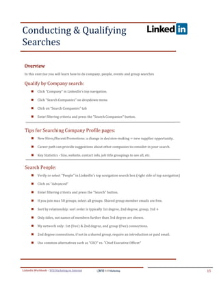 Conducting & Qualifying
Searches
.




ddddSe




    Overview
    In this exercise you will learn how to do company, people, events and group searches

    Qualify by Company search:
            Click "Company" in LinkedIn's top navigation.

            Click "Search Companies" on dropdown menu

            Click on “Search Companies” tab

            Enter filtering criteria and press the "Search Companies" button.


     Tips for Searching Company Profile pages:
            New Hires/Recent Promotions: a change in decision-making = new supplier opportunity.

            Career path can provide suggestions about other companies to consider in your search.

            Key Statistics - Size, website, contact info, job title groupings to see all, etc.


     Search People:
            Verify or select "People" in LinkedIn's top navigation search box (right side of top navigation)

            Click on “Advanced”

            Enter filtering criteria and press the "Search" button. 

            If you join max 50 groups, select all groups. Shared group member emails are free.

            Sort by relationship: sort order is typically 1st degree, 2nd degree, group, 3rd +

            Only titles, not names of members further than 3rd degree are shown.

            My network only: 1st (free) & 2nd degree, and group (free) connections.

            2nd degree connections, if not in a shared group, require an introduction or paid email.

            Use common alternatives such as "CEO" vs. "Chief Executive Officer"




LinkedIn Workbook – WSI Marketing en Internet                                                                   15
 