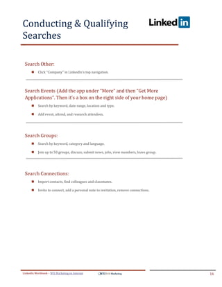 Conducting & Qualifying
Searches
.




ddddSe




    Search Other:
            Click "Company" in LinkedIn's top navigation.




    Search Events (Add the app under “More” and then “Get More
    Applications”. Then it’s a box on the right side of your home page)
            Search by keyword, date range, location and type.

            Add event, attend, and research attendees.




    Search Groups:
            Search by keyword, category and language.

            Join up to 50 groups, discuss, submit news, jobs, view members, leave group.




    Search Connections:
            Import contacts, find colleagues and classmates.

            Invite to connect, add a personal note to invitation, remove connections.




LinkedIn Workbook – WSI Marketing en Internet                                               16
 