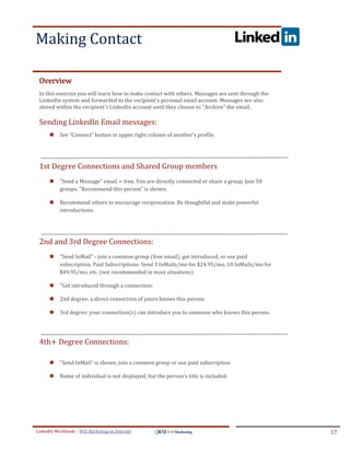 Making Contact
.




ddddSe




    Overview
    In this exercise you will learn how to make contact with others. Messages are sent through the
    LinkedIn system and forwarded to the recipient's personal email account. Messages are also
    stored within the recipient's LinkedIn account until they choose to "Archive" the email.

    Sending LinkedIn Email messages:
            See “Connect” button in upper right column of another's profile.




    1st Degree Connections and Shared Group members
            "Send a Message" email = free. You are directly connected or share a group. Join 50
             groups. "Recommend this person" is shown.

            Recommend others to encourage reciprocation. Be thoughtful and make powerful
             introductions.




    2nd and 3rd Degree Connections:
            "Send InMail" - join a common group (free email), get introduced, or use paid
             subscription. Paid Subscriptions: Send 3 InMails/mo for $24.95/mo, 10 InMails/mo for
             $49.95/mo, etc. (not recommended in most situations)

            "Get introduced through a connection:

            2nd degree: a direct connection of yours knows this person.

            3rd degree: your connection(s) can introduce you to someone who knows this person.




    4th+ Degree Connections:

            "Send InMail" is shown, join a common group or use paid subscription

            Name of individual is not displayed, but the person's title is included.




LinkedIn Workbook – WSI Marketing en Internet                                                        17
 