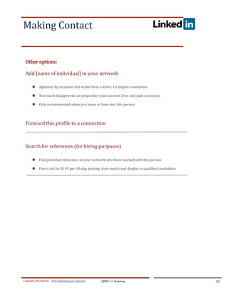 Making Contact
.




ddddSe




    Other options:

    Add [name of individual] to your network

            Approval by recipient will make them a direct 1st degree connection.

            Too much disapproval can jeopardize your account (free and paid accounts).

            Only recommended when you know or have met this person.




    Forward this profile to a connection



    Search for references (for hiring purposes)

            Find potential references in your network who have worked with this person.

            Post a job for $195 per 30-day posting. Auto match and display to qualified candidates.




LinkedIn Workbook – WSI Marketing en Internet                                                          18
 