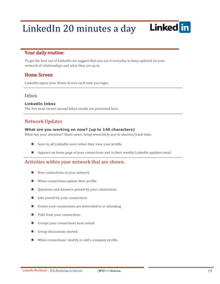 LinkedIn 20 minutes a day
.




ddddSe




    Your daily routine:
    To get the best out of LinkedIn we suggest that you use it everyday to keep updated on your
    network of relationships and what they are up to.

    Home Screen
    LinkedIn opens your Home Screen each time you login.


    Inbox
    LinkedIn Inbox
    The five most recent unread Inbox emails are presented here.


    Network Updates
    What are you working on now? [up to 140 characters]
    What has your attention? Share news. Setup www.bit.ly acct to shorten/track links.

            Seen by all LinkedIn users when they view your profile.

            Appears on home page of your connections and in their weekly LinkedIn updates email.

    Activities within your network that are shown.

            New connections in your network

            When connections update their profile

            Questions and Answers posted by your connections

            Jobs posted by your connections

            Events your connections are interested in or attending

            Polls from your connections

            Groups your connections have joined

            Group discussions started.

            When connections' modify or add a company profile.




LinkedIn Workbook – WSI Marketing en Internet                                                       19
 