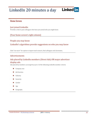 LinkedIn 20 minutes a day
.




ddddSe




    Home Screen

    Just joined LinkedIn
    Provides a link to past colleagues who have just joined who you might know.


    [Your home screen's right column]

    People you may know
    LinkedIn's algorithms provide suggestions on who you may know

    Click "see more" for option to import mail contacts, find colleagues and classmates.


    Advertisements
    Ads placed by LinkedIn members (Direct Ads) OR major advertiser
    display ads.
    Ads placed by members can target by up to 3 of the following LinkedIn member criteria:

            Company size

            Job function

            Industry

            Seniority

            Gender

            Age

            Geography




LinkedIn Workbook – WSI Marketing en Internet                                                20
 