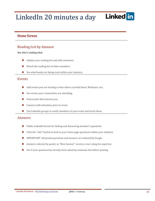 LinkedIn 20 minutes a day
.




ddddSe




    Home Screen


    Reading List by Amazon
    See who's reading what


            Update your reading list and add comments

            Watch the reading list of other members

            See what books are being read within your industry.

    Events

            Add events you are hosting so that others can find them. Webinars, too.

            See events your connections are attending.

            Find events that interest you.

            Connect with attendees prior to event.

            Use LinkedIn groups to notify members of your event and invite them.

    Answers

            Public LinkedIn forum for Asking and Answering member's questions

            Click the "edit" button to feed to your home page questions within your industry

            IMPORTANT: All posted questions and answers are indexed by Google

            Answers selected by poster as "Best Answer" receive a star rating for expertise

            See if your question has already been asked by someone else before posting




LinkedIn Workbook – WSI Marketing en Internet                                                   21
 