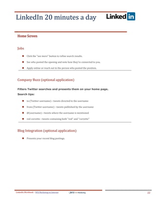 LinkedIn 20 minutes a day
.




ddddSe




    Home Screen


    Jobs

            Click the "see more" button to refine search results.

            See who posted the opening and note how they're connected to you.

            Apply online or reach out to the person who posted the position.



    Company Buzz (optional application)

    Filters Twitter searches and presents them on your home page.

    Search tips:

            to:(Twitter username) - tweets directed to the username

            from:(Twitter username) - tweets published by the username

            @(username) - tweets where the username is mentioned

            red corvette - tweets containing both "red" and "corvette"



    Blog Integration (optional application)

            Presents your recent blog postings.




LinkedIn Workbook – WSI Marketing en Internet                                    22
 