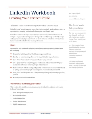 LinkedIn Workbook                                                                          WSI B2B Marketing

                                                                                           843-559-0753
Creating Your Perfect Profile                                                              www.wsib2bmarketing.com




  “LinkedIn is a place where Relationships Matter” This is LinkedIn’s slogan.              The Social Media
 LinkedIn’s goal “is to help you be more effective in your daily work and open doors to
                                                                                           Sales revolution
 opportunities using the professional relationships you already have”
                                                                                           The way we communicate
 LinkedIn is not “social” in the sense of personal, non-work related information. It       has changed – and your
 really is a huge database that you can strategically search through to identify people    sales tactics also need to
 and organizations that you want to sell to, create alliances with, hire, refer business   change if you want to stay
 to, network with and add value to as a professional.                                      in the game.

 Goals                                                                                     In a short space of time
                                                                                           Social Media has become
 By following this workbook and using the LinkedIn Learning Center, you will learn
                                                                                           the most important
 the following:
                                                                                           platform for initiating and
     Establish credibility and start building your personal brand                         maintaining
                                                                                           communication with
     Develop an understanding of how to leverage LinkedIn in your business                customers.
     Have the confidence to become more effective using LinkedIn
                                                                                           Get ready to overhaul
     Get a “jump-start” by completing your worksheets and experiment with your            your sales approach by
      own searches for new contacts, groups, and companies                                 using LinkedIn to find and
     Build a network of both quality and quantity contacts to increase your likelihood    sell to new customers.
      of getting connected to people and companies you could do business with
     Turn your LinkedIn profile into a self-service repository of your company’s sales
      content
     Market your business on LinkedIn



 Who should use these guidelines?
 This workbook is ideal for professionals across all industries and does not require
 technical knowledge.

 1.   Sales Managers and their teams
 2.   Marketing Managers
 3.   C-Level Executives
 4.   Senior Management
 5.   Middle Management




LinkedIn Workbook – WSI Marketing en Internet                                                                            3
 