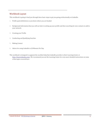 Workbook Layout
This workbook is going to lead you through these basic steps to get you going professionally on LinkedIn.

1.   Profile quick definitions so you know where you are headed


2.   Background information that you will use later in setting up your profile and then searching for new contacts to add to
     your network


3.   Creating your Profile


4.   Conducting and Qualifying Searches


5.   Making Contact


6.   Advice for using LinkedIn in 20 Minutes Per Day



This workbook is designed to augment the excellent help that LinkedIn provides in their Learning Center at
    http://learn.linkedin.com/. We recommend you use the Learning Center for even more detailed instructions on some
    of the topics covered here.




LinkedIn Workbook – WSI Marketing en Internet                                                                              4
 