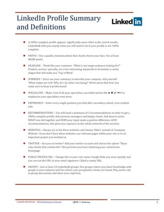 LinkedIn Profile Summary
and Definitions
.




ddddSe




            A 100% complete profile appears significantly more often in the search results.
             LinkedIn® tells you exactly what you still need to do if your profile is not 100%
             complete.

            PHOTO – Use a quality, business photo that clearly shows your face. Use at least
             80x80 pixels.

            HEADLINE – Think like your customer: “What is my target audience looking for?”
             Product, service, specialty, etc.) Use interesting, keywords to formulate a catchy
             slogan that will make you ‘Top of Mind’.

            SUMMARY – Don’t use your summary to describe your company. Ask yourself:
             “What makes me tick? Why do I do what I am doing?” Write about that first. Just
             make sure to keep it professional!

            SPECIALTIES – Make a list of all your specialties, use bullet points like ♦ ◆ ✔ ➡ ▶ to
             emphasize your specialties even more.

            EXPERIENCE – Enter every single position you held after secondary school, even student
             jobs

            RECOMMENDATIONS – You will need a minimum of 3 recommendations in order to get a
             100% complete profile. Ask previous managers and happy clients. Ask them to write
             WHAT you did together and HOW your input made a positive difference. GIVE
             recommendations; this gives you exposure to the whole network of the receiver.

            WEBSITES – Always try to list three websites and choose ‘Other’ instead of ‘Company
             Website’. If you don’t have three websites, use relevant pages within your site or to an
             important project you worked on.

            TWITTER – Are you on twitter? Add your twitter account and choose the option “Share
             only tweets that contain #in” this prevents you from cluttering your connections
             homepage

            PUBLIC PROFILE URL – Change this to your own name, Google finds you more quickly and
             you can use the URL in your email signature. Called a vanity URL.

            GROUPS – Join at least 10 LinkedIn® groups: five groups where you share knowledge with
             people in your industry and five where your prospective clients are found. Play active role
             in-group discussions and show your expertise.




LinkedIn Workbook – WSI Marketing en Internet                                                              5
 