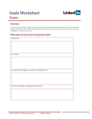 Goals Worksheet
Name:
ddddSe




     Overview
     In this exercise you will complete your business and personal goals, giving thought to whom you would like
     to do business with. This will be useful background information as you write more on your profile and start
     building your network of contacts.

     With whom do you want to do business with?
         Industries

         1.

         2.

         3.

         Job Titles

         1.

         2.

         3.

         Company Size (Approx. number of employees):

         1.

         2.

         3.

         Names of specific companies (If known):

         1.

         2.

         3.




LinkedIn Workbook – WSI Marketing en Internet                                                                      6
 