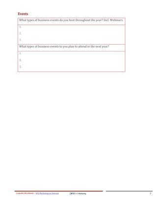 Events
   What types of business events do you host throughout the year? Incl. Webinars.

   1.

   2.

   3.

   What types of business events to you plan to attend in the next year?

   1.

   2.

   3.




LinkedIn Workbook – WSI Marketing en Internet                                       7
 