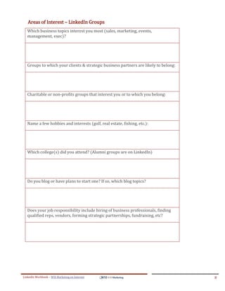 Areas of Interest – LinkedIn Groups
   Which business topics interest you most (sales, marketing, events,
   management, exec)?




   Groups to which your clients & strategic business partners are likely to belong:




   Charitable or non-profits groups that interest you or to which you belong:




   Name a few hobbies and interests (golf, real estate, fishing, etc.):




   Which college(s) did you attend? (Alumni groups are on LinkedIn)




   Do you blog or have plans to start one? If so, which blog topics?




   Does your job responsibility include hiring of business professionals, finding
   qualified reps, vendors, forming strategic partnerships, fundraising, etc?




LinkedIn Workbook – WSI Marketing en Internet                                         8
 