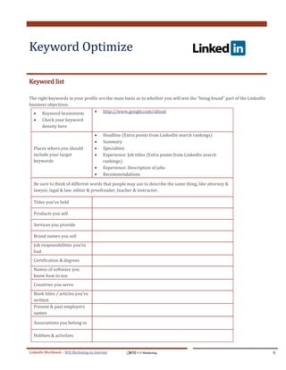 Keyword Optimize
.




ddddSe




Keyword list

The right keywords in your profile are the main basis as to whether you will win the “being found” part of the LinkedIn
business objectives.
   Keyword brainstorm           http://www.google.com/sktool
            Check your keyword
             density here
                                            Headline (Extra points from LinkedIn search rankings)
                                            Summary
         Places where you should            Specialties
         include your target                Experience: Job titles (Extra points from LinkedIn search
         keywords                            rankings)
                                            Experience: Description of jobs
                                            Recommendations

         Be sure to think of different words that people may use to describe the same thing, like attorney &
         lawyer, legal & law, editor & proofreader, teacher & instructor.

         Titles you’ve held

         Products you sell

         Services you provide

         Brand names you sell
         Job responsibilities you’ve
         had
         Certification & degrees
         Names of software you
         know how to use
         Countries you serve
         Book titles / articles you’ve
         written
         Present & past employers
         names

         Associations you belong to

         Hobbies & activities


LinkedIn Workbook – WSI Marketing en Internet                                                                             9
 