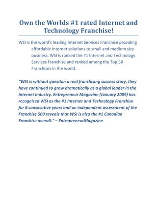 Own the Worlds #1 rated Internet and
       Technology Franchise!
WSI is the world's leading Internet Services Franchise providing
       affordable Internet solutions to small and medium size
       business. WSI is ranked the #1 Internet and Technology
       Services Franchise and ranked among the Top 50
       Franchises in the world.

“WSI is without question a real franchising success story, they
have continued to grow dramatically as a global leader in the
Internet Industry. Entrepreneur Magazine (January 2009) has
recognized WSI as the #1 Internet and Technology Franchise
for 8 consecutive years and an independent assessment of the
Franchise 500 reveals that WSI is also the #1 Canadian
Franchise overall.” – EntrepreneurMagazine
 
