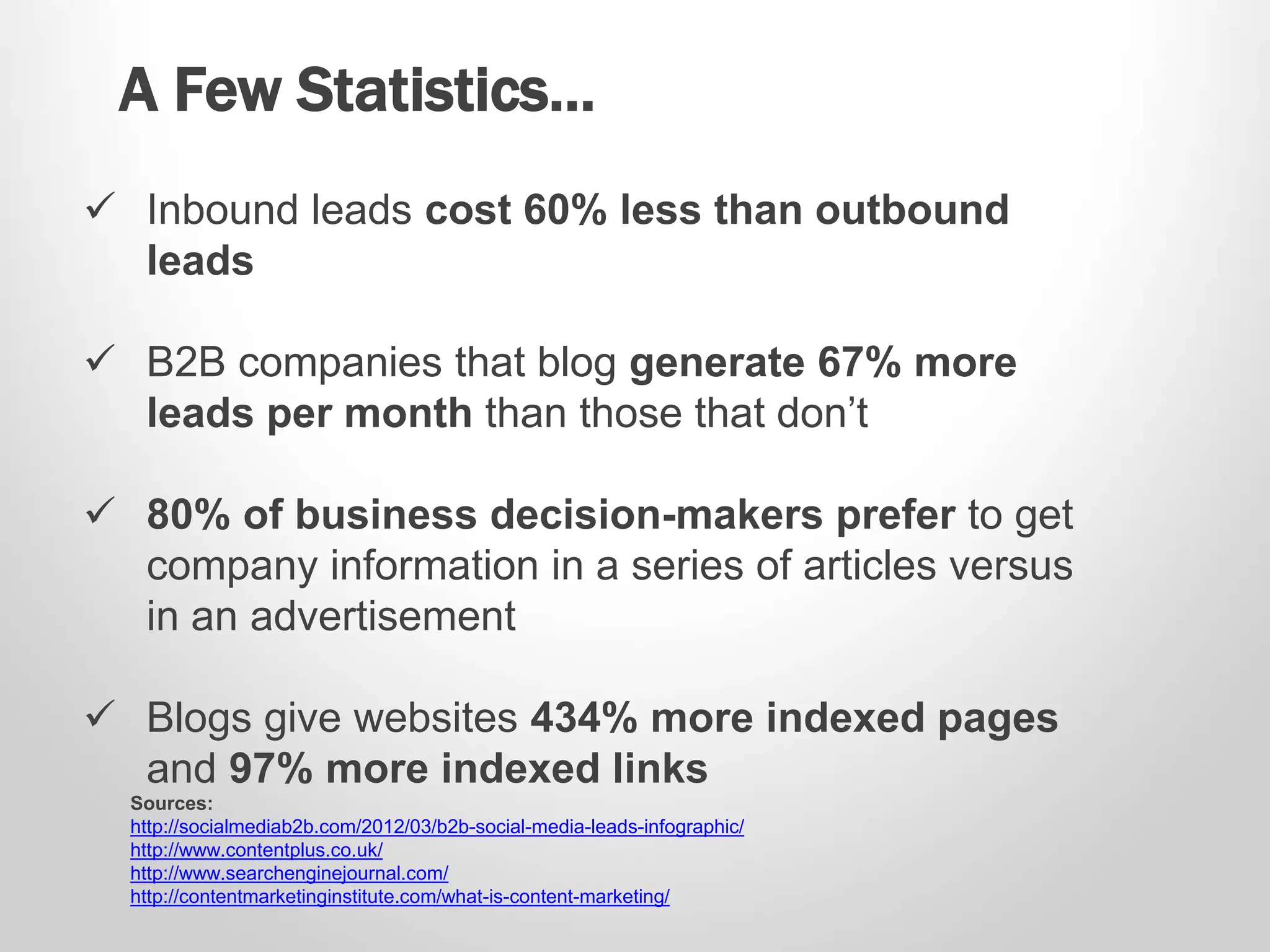 A Few Statistics… 
 Inbound leads cost 60% less than outbound 
leads 
 B2B companies that blog generate 67% more 
leads per month than those that don’t 
 80% of business decision-makers prefer to get 
company information in a series of articles versus 
in an advertisement 
 Blogs give websites 434% more indexed pages 
and 97% more indexed links 
Sources: 
http://socialmediab2b.com/2012/03/b2b-social-media-leads-infographic/ 
http://www.contentplus.co.uk/ 
http://www.searchenginejournal.com/ 
http://contentmarketinginstitute.com/what-is-content-marketing/ 
 