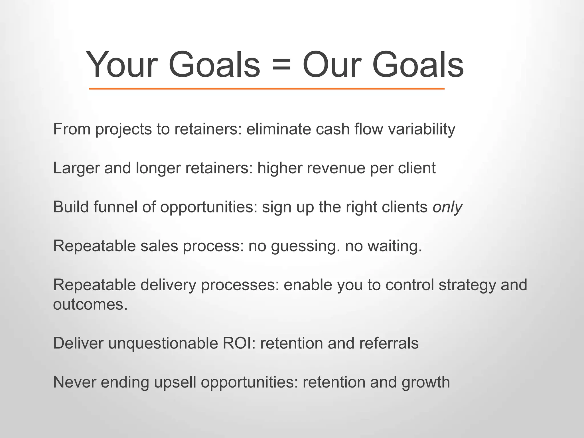 Your Goals = Our Goals 
From projects to retainers: eliminate cash flow variability 
Larger and longer retainers: higher revenue per client 
Build funnel of opportunities: sign up the right clients only 
Repeatable sales process: no guessing. no waiting. 
Repeatable delivery processes: enable you to control strategy and 
outcomes. 
Deliver unquestionable ROI: retention and referrals 
Never ending upsell opportunities: retention and growth 
 