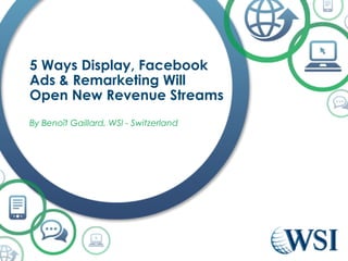 5 Ways Display, Facebook 
Ads & Remarketing Will 
Open New Revenue Streams 
By Benoît Gaillard, WSI - Switzerland 
 
