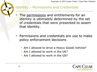 Identity – Permissions and Credentials The  permissions  and entitlements for an identity is ultimately determined by the set of credentials that were presented to assert that identity. Permissions and credentials are use to make policy enforcement decisions Am I allowed to drive a Heavy Goods Vehicle? Am I allowed to work in the UK? Am I allowed to work in the US? 