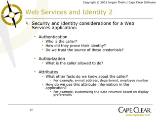 Web Services and Identity 2 Security and identity considerations for a Web Services application: Authentication Who is the caller? How did they prove their identity? Do we trust the source of these credentials? Authorization What is the caller allowed to do? Attributes What other facts do we know about the caller? For example, e-mail address, department, employee number How do we use this attribute information in the application? For example, customizing the data returned based on display preferences 