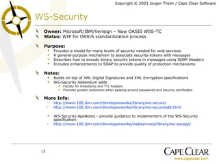 WS-Security Owner:  Microsoft/IBM/Verisign – Now OASIS WSS-TC Status:  WIP for OASIS standardization process Purpose: Provides a model for many levels of security needed for web services.  A general-purpose mechanism to associate security-tokens with messages Describes how to encode binary security tokens in messages using SOAP Headers Includes enhancements to SOAP to provide quality of protection mechanisms Notes: Builds on top of XML Digital Signatures and XML Encryption specifications WS-Security Addendum adds  Facility for timestamp and TTL headers Provides greater protection when  passing around passwords and security certificates  More Info: http://www-106.ibm.com/developerworks/library/ws-secure/ http://www-106.ibm.com/developerworks/library/ws-secureadd.html WS-Security AppNotes - provide guidance to implementers of the WS-Security specification: http://www-106.ibm.com/developerworks/webservices/library/ws-secapp/ 