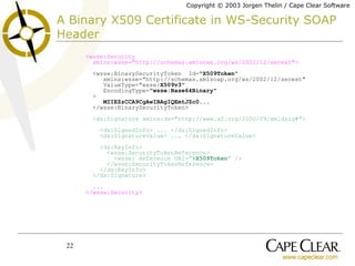 A Binary X509 Certificate in WS-Security SOAP Header   <wsse:Security   xmlns:wsse="http://schemas.xmlsoap.org/ws/2002/12/secext">   <wsse:BinarySecurityToken  Id=" X509Token "   xmlns:wsse="http://schemas.xmlsoap.org/ws/2002/12/secext"   ValueType="wsse: X509v3 "   EncodingType=" wsse:Base64Binary "    >   MIIEZzCCA9CgAwIBAgIQEmtJZc0...   </wsse:BinarySecurityToken>   <ds:Signature xmlns:ds="http://www.w3.org/2000/09/xmldsig#">   <ds:SignedInfo>  ...  </ds:SignedInfo>   <ds:SignatureValue>  ...  </ds:SignatureValue>   <ds:KeyInfo>   <wsse:SecurityTokenReference>   <wsse: Reference URI=”# X509Token ” />   </wsse:SecurityTokenReference>   </ds:KeyInfo>   </ds:Signature>   ...   </wsse:Security> 