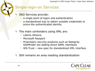 Single-sign-on Services SSO Services provide: a single point of logon and authentication a standardized way to obtain suitable credentials to prove the authenticated identity The main contenders using XML are: Liberty Alliance Microsoft Passport Proprietary security products such as Netegrity SiteMinder are adding direct SAML interfaces WS-Trust – new spec for standardized XML interface Still remains an area needing standardization 