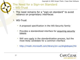 The Need for a Sign-on Standard  – WS-Trust The need remains for a “sign-on standard” to avoid reliance on proprietary interfaces WS-Trust A proposed specification in the WS-Security family Provides a standardized interface for  acquiring security tokens Still very  early  in the standardization process, but the most likely candidate for a common interface http://msdn.microsoft.com/library/en-us/dnglobspec/html/ws-trust.asp 